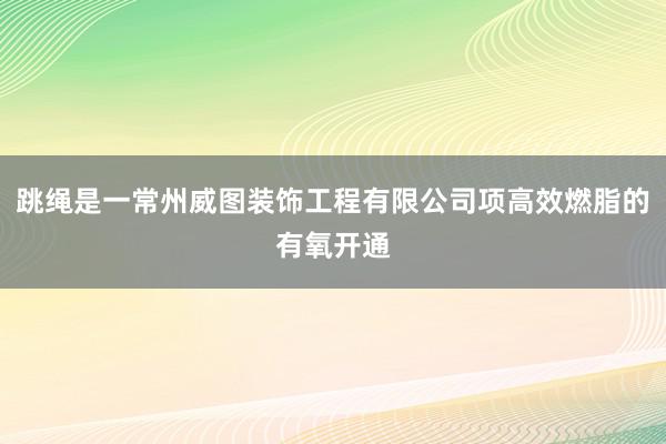 跳绳是一常州威图装饰工程有限公司项高效燃脂的有氧开通
